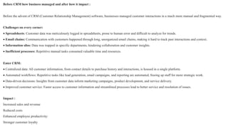Before CRM how business managed and after how it impact :
Before the advent of CRM (Customer Relationship Management) software, businesses managed customer interactions in a much more manual and fragmented way.
Challenges on every corner:
 Spreadsheets: Customer data was meticulously logged in spreadsheets, prone to human error and difficult to analyze for trends.
 Email chains: Communication with customers happened through long, unorganized email chains, making it hard to track past interactions and context.
 Information silos: Data was trapped in specific departments, hindering collaboration and customer insights.
 Inefficient processes: Repetitive manual tasks consumed valuable time and resources.
Enter CRM:
 Centralized data: All customer information, from contact details to purchase history and interactions, is housed in a single platform.
 Automated workflows: Repetitive tasks like lead generation, email campaigns, and reporting are automated, freeing up staff for more strategic work.
 Data-driven decisions: Insights from customer data inform marketing campaigns, product development, and service delivery.
 Improved customer service: Faster access to customer information and streamlined processes lead to better service and resolution of issues.
Impact :
Increased sales and revenue
Reduced costs
Enhanced employee productivity:
Stronger customer loyalty
 