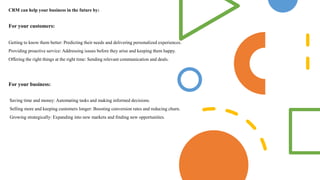 CRM can help your business in the future by:
For your customers:
Getting to know them better: Predicting their needs and delivering personalized experiences.
Providing proactive service: Addressing issues before they arise and keeping them happy.
Offering the right things at the right time: Sending relevant communication and deals.
For your business:
Saving time and money: Automating tasks and making informed decisions.
Selling more and keeping customers longer: Boosting conversion rates and reducing churn.
Growing strategically: Expanding into new markets and finding new opportunities.
 