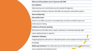 What are all the problems arise in dynamics 365 CRM:
User Adoption:
Steep learning curve: some features can be complex for beginners.
Customization limitations: Dynamics 365 offers less extensive customization options
Data and Reporting:
Data quality issues:
Similar to any CRM, inaccurate or incomplete data can lead to unreliable reports and
hinder decision-making.
Limited out of the box reporting:
While Dynamics 365 offers built in reports, advanced or customized reporting might
require additional tools or expertise.
Integration challenges:
Integrating Dynamics 365 with non Microsoft systems can be complex and require technical
knowledge.
Mobile app limitations: The mobile app may not offer all features or have some performance
issues compared to the desktop version.
 