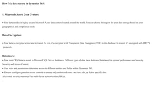 How My data secure in dynamics 365:
1. Microsoft Azure Data Centers:
 Your data resides in highly secure Microsoft Azure data centers located around the world. You can choose the region for your data storage based on your
geographical and compliance needs
Data Encryption:
 Your data is encrypted at rest and in transit. At rest, it's encrypted with Transparent Data Encryption (TDE) in the database. In transit, it's encrypted with HTTPS
protocols.
Databases:
 Your core CRM data is stored in Microsoft SQL Server databases. Different types of data have dedicated databases for optimal performance and security.
Security and Access Control:
 User roles and permissions determine access to different entities and fields within Dynamics 365.
 You can configure granular access controls to ensure only authorized users can view, edit, or delete specific data.
Additional security measures like multi-factor authentication (MFA)
.
 
