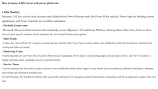 How dynamics CRM works with power platforms:
 Data Sharing:
Dynamics 365 data can be easily accessed and utilized within Power Platform tools like Power BI for analysis, Power Apps for building custom
applications, and Power Automate for workflow automation.
· Pre-built Connectors:
Microsoft offers pre-built connectors that seamlessly connect Dynamics 365 and Power Platform, allowing data to flow freely between them.
Here are some specific examples of how Dynamics 365 and Power Platform work together:
· Sales Team:
A sales team can use Power BI to analyze customer data and identify leads, Power Apps to create mobile sales dashboards, and Power Automate to automate lead
scoring and follow-up emails.
· Marketing Team:
A marketing team can use Power BI to track the effectiveness of campaigns, Power Apps to create landing pages and lead capture forms, and Power Automate to
trigger automated email .campaigns based on customer actions.
· Service Team:
A service team can use Power BI to analyze customer issues and identify trends, Power Apps to create mobile service dashboards, and Power Automate to automate
case routing and notification to technicians.
Overall ,Dynamics 365 and Power Platform offer a powerful combination for managing customer relationships, automating work flows,and gaining insights from your
data
 