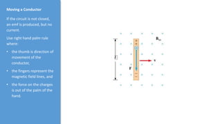 Moving a Conductor
If the circuit is not closed,
an emf is produced, but no
current.
Use right hand palm rule
where:
• the thumb is direction of
movement of the
conductor,
• the fingers represent the
magnetic field lines, and
• the force on the charges
is out of the palm of the
hand.
 