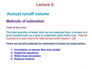 Lecture 9
Annual runoff volume
Methods of estimation
Yield of the river:
The total quantity of water that can be expected from a stream in a
given period such as a year is called the yield of the river. Yield for
a period of a year means the total annual runoff volume = ∑R
There are four(4) methods for estimation of yield are listed below :
1. Correlation of stream flow and rainfall
2. Empirical equations
3. Watershed simulation
4. Rational method
1
 