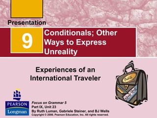 9

Conditionals; Other
Ways to Express
Unreality

Experiences of an
International Traveler

Focus on Grammar 5
Part IX, Unit 23
By Ruth Luman, Gabriele Steiner, and BJ Wells
Copyright © 2006. Pearson Education, Inc. All rights reserved.

 