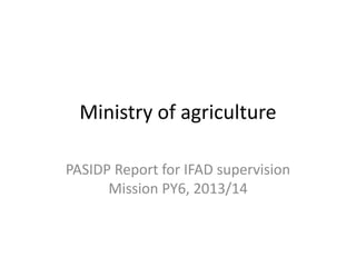 Ministry of agriculture
PASIDP Report for IFAD supervision
Mission PY6, 2013/14
 