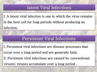 latent Viral Infections
I. A latent viral infection is one in which the virus remains
in the host cell for long periods without producing an
infection.
Persistent Viral Infections
I. Persistent viral infections are disease processes that
occur over a long period and are generally fatal.
2. Persistent viral infections are caused by conventional
viruses; viruses accumulate over a long period .
 