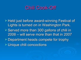 Chili Cook-Off Held just before award-winning Festival of Lights is turned on in Washington Park. Served more than 300 gallons of chili in 2006 – will serve more than that in 2007 Department heads compete for trophy Unique chili concoctions 