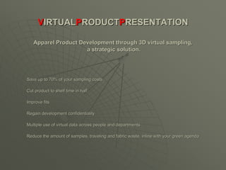 VIRTUALPRODUCTPRESENTATION

   Apparel Product Development through 3D virtual sampling,
                     a strategic solution.




Save up to 70% of your sampling costs

Cut product to shelf time in half

Improve fits

Regain development confidentiality

Multiple use of virtual data across people and departments

Reduce the amount of samples, traveling and fabric waste, inline with your green agenda
 