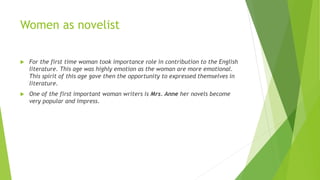 Women as novelist
 For the first time woman took importance role in contribution to the English
literature. This age was highly emotion as the woman are more emotional.
This spirit of this age gave then the opportunity to expressed themselves in
literature.
 One of the first important woman writers is Mrs. Anne her novels become
very popular and impress.
 