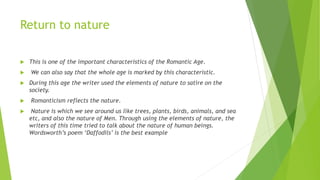 Return to nature
 This is one of the important characteristics of the Romantic Age.
 We can also say that the whole age is marked by this characteristic.
 During this age the writer used the elements of nature to satire on the
society.
 Romanticism reflects the nature.
 Nature is which we see around us like trees, plants, birds, animals, and sea
etc, and also the nature of Men. Through using the elements of nature, the
writers of this time tried to talk about the nature of human beings.
Wordsworth’s poem ‘Daffodils’ is the best example
 