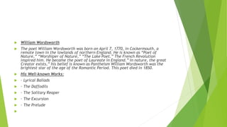  William Wordsworth
 The poet William Wordsworth was born on April 7, 1770, in Cockermouth, a
remote town in the lowlands of northern England. He is known as “Poet of
Nature,” “Worshiper of Nature,” “The Lake Poet.” The French Revolution
inspired him. He became the poet of Laureate in England.” In nature, the great
Creator exists,” his belief is known as Pantheism William Wordsworth was the
brightest star of the age of the Romantic Period. This poet died in 1850.
 His Well-known Works:
 · Lyrical Ballads
 · The Daffodils
 · The Solitary Reaper
 · The Excursion
 · The Prelude

 