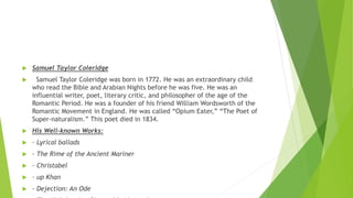  Samuel Taylor Coleridge
 Samuel Taylor Coleridge was born in 1772. He was an extraordinary child
who read the Bible and Arabian Nights before he was five. He was an
influential writer, poet, literary critic, and philosopher of the age of the
Romantic Period. He was a founder of his friend William Wordsworth of the
Romantic Movement in England. He was called “Opium Eater,” “The Poet of
Super-naturalism.” This poet died in 1834.
 His Well-known Works:
 · Lyrical ballads
 · The Rime of the Ancient Mariner
 · Christabel
 · up Khan
 · Dejection: An Ode
 