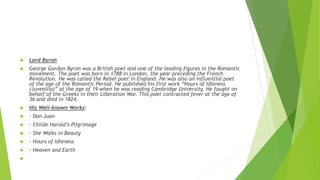  Lord Byron
 George Gordon Byron was a British poet and one of the leading figures in the Romantic
movement. The poet was born in 1788 in London, the year preceding the French
Revolution. He was called the Rebel poet in England. He was also an influential poet
of the age of the Romantic Period. He published his first work “Hours of Idleness
(Juvenilia)” at the age of 19 when he was reading Cambridge University. He fought on
behalf of the Greeks in their Liberation War. This poet contracted fever at the age of
36 and died in 1824.
 His Well-known Works:
 · Don Juan
 · Childe Harold’s Pilgrimage
 · She Walks in Beauty
 · Hours of Idleness
 · Heaven and Earth

 