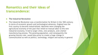Romantics and their ideas of
transcendence:
 The Industrial Revolution
 The Industrial Revolution was a transformation for Britain in the 18th century.
In terms of economic growth and technological advances, England was the
first country to become industrialized. Machines were changing the
agricultural economy of the past that relied on manual labor to this new
industrial economy. It led to larger cities, new products, and a better
manufacturing process. The growing population, and consequently the
growing literacy rate, would also prove to create a huge change in
communication as well as politics, technology, religion and society in general
 