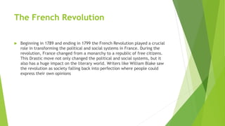 The French Revolution
 Beginning in 1789 and ending in 1799 the French Revolution played a crucial
role in transforming the political and social systems in France. During the
revolution, France changed from a monarchy to a republic of free citizens.
This Drastic move not only changed the political and social systems, but it
also has a huge impact on the literary world. Writers like William Blake saw
the revolution as society falling back into perfection where people could
express their own opinions
 