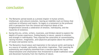 conclusion
 The Romantic period stands as a pivotal chapter in human artistic,
intellectual, and cultural evolution, leaving an indelible mark on history that
continues to influence and inspire. Its legacy is a testament to the profound
shift in perspective from the rational and empirical ideals of the
Enlightenment towards a celebration of emotion, individuality, and the
mysteries of existence.
 During this era, artists, writers, musicians, and thinkers dared to explore the
depths of human experience, finding beauty in nature, passion in emotion,
and strength in individuality. They rejected the constraints of conventionality,
valuing intuition, imagination, and subjective perception above the confines
of reason and societal norms.
 The Romantics found solace and inspiration in the natural world, portraying it
as a source of wonder, spirituality, and artistic inspiration. Their yearning for
authenticity and simplicity stemmed from a reaction against the rapid
industrialization and urbanization that threatened to erode traditional values
and disconnect humanity from the rhythms of nature.
 