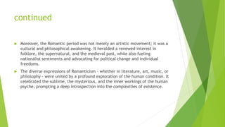 continued
 Moreover, the Romantic period was not merely an artistic movement; it was a
cultural and philosophical awakening. It heralded a renewed interest in
folklore, the supernatural, and the medieval past, while also fueling
nationalist sentiments and advocating for political change and individual
freedoms.
 The diverse expressions of Romanticism - whether in literature, art, music, or
philosophy - were united by a profound exploration of the human condition. It
celebrated the sublime, the mysterious, and the inner workings of the human
psyche, prompting a deep introspection into the complexities of existence.
 