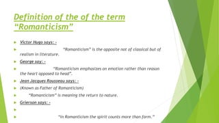 Definition of the of the term
“Romanticism”
 Victor Hugo says: -
 “Romanticism” is the opposite not of classical but of
realism in literature.
 George say: -
 “Romanticism emphasizes on emotion rather than reason
the heart opposed to head”.
 Jean Jacques Rousseau says: -
 (Known as Father of Romanticism)
 “Romanticism” is meaning the return to nature.
 Grierson says: -

 “in Romanticism the spirit counts more than form.”
 