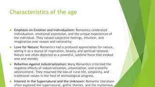Characteristics of the age
 Emphasis on Emotion and Individualism: Romantics celebrated
individualism, emotional expression, and the unique experiences of
the individual. They valued subjective feelings, intuition, and
imagination over reason and rationality.
 Love for Nature: Romantics had a profound appreciation for nature,
seeing it as a source of inspiration, beauty, and spiritual renewal.
Nature was often depicted as a powerful, sublime force that evoked
awe and wonder.
 Rebellion Against Industrialization: Many Romantics criticized the
negative effects of industrialization, urbanization, and scientific
advancement. They mourned the loss of rural life, simplicity, and
traditional values in the face of technological progress.
 Interest in the Supernatural and the Unknown: Romantic literature
often explored the supernatural, gothic themes, and the mysterious.
 