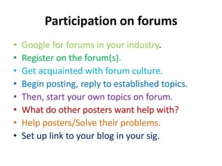 Participation on forumsGoogle for forums in your industry.Register on the forum(s).Get acquainted with forum culture.Begin posting, reply to established topics.Then, start your own topics on forum.What do other posters want help with?Help posters/Solve their problems.Set up link to your blog in your sig.