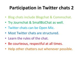Participation in Twitter chats 2Blog chats include Blogchat & Commschat.Try Journchat & SmallBizChat as well.Twitter chats can be Open Mic.Most Twitter chats are structured.Learn the rules of the chat.Be courteous, respectful at all times.Help other chatters out whenever possible.