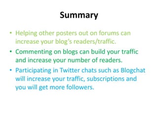 SummaryHelping other posters out on forums can increase your blog’s readers/traffic.Commenting on blogs can build your traffic and increase your number of readers.Participating in Twitter chats such as Blogchat will increase your traffic, subscriptions and you will get more followers.