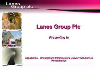 Sales £20m
Lanes Group PlcLanes Group Plc
Presenting toPresenting to
Capabilities - Underground Infrastructure Delivery Solutions &Capabilities - Underground Infrastructure Delivery Solutions &
RehabilitationRehabilitation
 