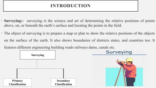 INTRODUCTION
• Surveying:- surveying is the science and art of determining the relative positions of points
above, on, or beneath the earth’s surface and locating the points in the field.
• The object of surveying is to prepare a map or plan to show the relative positions of the objects
on the surface of the earth. It also shows boundaries of districts states, and countries too. It
features different engineering building roads railways dams, canals etc.
Surveying
Secondary
Classification
Primary
Classification
 