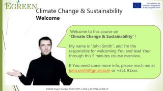 EGREEN Project Number: 573927-EPP-1-2016-1-JO-EPPKA2-CBHE-JP
Climate Change & Sustainability
Welcome
Welcome to this course on
“Climate Change & Sustainability” !
My name is “John Smith”, and I’m the
responsible for welcoming You and lead Your
through this 5 minutes course overview.
If You need some more info, please reach me at
john.smith@gmail.com or +351 91xxx.
 