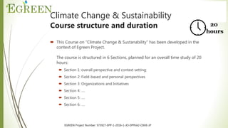 EGREEN Project Number: 573927-EPP-1-2016-1-JO-EPPKA2-CBHE-JP
Climate Change & Sustainability
Course structure and duration
 This Course on “Climate Change & Sustanability” has been developed in the
context of Egreen Project.
The course is structured in 6 Sections, planned for an overall time study of 20
hours:
 Section 1: overall perspective and context setting;
 Section 2: Field-based and personal perspectives
 Section 3: Organizations and Initiatives
 Section 4: ….
 Section 5: ….
 Section 6: ….
20
hours
 