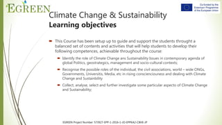 EGREEN Project Number: 573927-EPP-1-2016-1-JO-EPPKA2-CBHE-JP
Climate Change & Sustainability
Learning objectives
 This Course has been setup up to guide and support the students throught a
balanced set of contents and activities that will help students to develop their
following competences, achievable throughout the course:
 Identify the role of Climate Change ans Sustainability Issues in contemporary agenda of
global Politics, geostrategics, management and socio-cultural contexts;
 Recognise the possible roles of the individual, the civil associations, world – wide ONGs,
Governments, Universitis, Media, etc in rising conscienciouness and dealing with Climate
Change and Sustainbility
 Collect, analyse, select and further investigate some particular aspecto of Climate Change
and Sustainability;
 