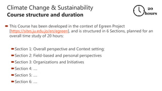 Climate Change & Sustainability
Course structure and duration
 This Course has been developed in the context of Egreen Project
[https://sites.ju.edu.jo/en/egreen], and is structured in 6 Sections, planned for an
overall time study of 20 hours:
Section 1: Overall perspective and Context setting;
Section 2: Field-based and personal perspectives
Section 3: Organizations and Initiatives
Section 4: ….
Section 5: ….
Section 6: ….
20
hours
 