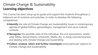 Climate Change & Sustainability
Learning objectives
This Course has been setup up to guide and support the students throughtout a
balanced set of contents and activities, in order to develop the following
competences:
Identify the role of Climate Change ans Sustainability Issues in contemporary
agenda of global Politics, geostrategics, management and socio-cultural
contexts;
Recognise the possible roles of the individual, the civil associations, world –
wide ONGs, Governments, Universitis, Media, etc, in rising conscienciouness
and dealing with Climate Change and Sustainbility
Collect, analyse, select and further investigate some particular aspects of
Climate Change and Sustainability;
 