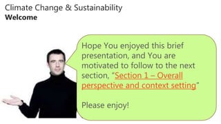Climate Change & Sustainability
Welcome
Hope You enjoyed this brief
presentation, and You are
motivated to follow to the next
section, “Section 1 – Overall
perspective and context setting”
Please enjoy!
 