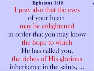 Ephsians 1:18  Friday I pray also that the eyes of your heart  may be enlightened in order that you may know the hope to which He has called you, the riches of His glorious inheritance in the saints, ... 