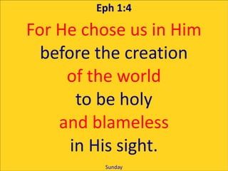 Eph 1:4

For He chose us in Him
  before the creation
     of the world
       to be holy
    and blameless
      in His sight.
         Sunday
 