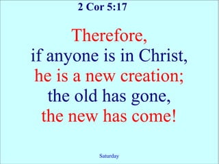2 Cor 5:17

       Therefore,
if anyone is in Christ,
 he is a new creation;
   the old has gone,
  the new has come!
          Saturday
 