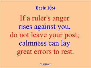 Eccle 10:4

    If a ruler's anger
   rises against you,
do not leave your post;
   calmness can lay
  great errors to rest.
          TUESDAY
 