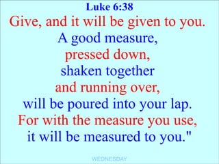 Luke 6:38
Give, and it will be given to you.
        A good measure,
          pressed down,
         shaken together
        and running over,
  will be poured into your lap.
 For with the measure you use,
  it will be measured to you."
              WEDNESDAY
 