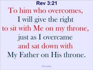 Rev 3:21
To him who overcomes,
I will give the right
to sit with Me on my throne,
just as I overcame
and sat down with
My Father on His throne.
Thursday
.
 