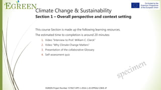 EGREEN Project Number: 573927-EPP-1-2016-1-JO-EPPKA2-CBHE-JP
Climate Change & Sustainability
Section 1 – Overall perspective and context setting
This course Section is made up the following learning resources.
The estimated time to completion is around 20 minutes:
1. Video “Interview to Prof. William C. Clarck”
2. Video “Why Climate Change Matters”
3. Presentation of the collaborative Glossary
4. Self-assessment quiz
 