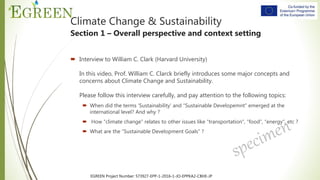 EGREEN Project Number: 573927-EPP-1-2016-1-JO-EPPKA2-CBHE-JP
 Interview to William C. Clark (Harvard University)
In this video, Prof. William C. Clarck briefly introduces some major concepts and
concerns about Climate Change and Sustainability.
Please follow this interview carefully, and pay attention to the following topics:
 When did the terms ‘Sustainability’ and “Sustainable Developemnt” emerged at the
international level? And why ?
 How “climate change” relates to other issues like “transportation”, “food”, “energy”, etc ?
 What are the “Sustainable Development Goals” ?
Climate Change & Sustainability
Section 1 – Overall perspective and context setting
 