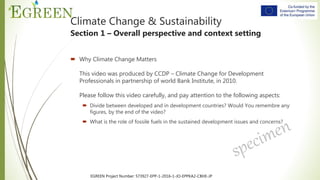 EGREEN Project Number: 573927-EPP-1-2016-1-JO-EPPKA2-CBHE-JP
 Why Climate Change Matters
This video was produced by CCDP – Climate Change for Development
Professionals in partnership of world Bank Institute, in 2010.
Please follow this video carefully, and pay attention to the following aspects:
 Divide between developed and in development countries? Would You remembre any
figures, by the end of the video?
 What is the role of fossile fuels in the sustained development issues and concerns?
Climate Change & Sustainability
Section 1 – Overall perspective and context setting
 