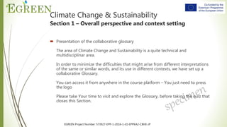 EGREEN Project Number: 573927-EPP-1-2016-1-JO-EPPKA2-CBHE-JP
 Presentation of the collaborative glossary
The area of Climate Change and Sustainability is a quite technical and
multidisciplinar area.
In order to minimize the difficulties that might arise from different interpretations
of the same or similar words, and its use in different contexts, we have set up a
collaborative Glossary.
You can access it from anywhere in the course platform – You just need to press
the logo
Please take Your time to visit and explore the Glossary, before taking the quiz that
closes this Section.
Climate Change & Sustainability
Section 1 – Overall perspective and context setting
 