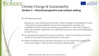 EGREEN Project Number: 573927-EPP-1-2016-1-JO-EPPKA2-CBHE-JP
 Self Assessment quiz
Quizzes are a very importante part of the “Climate Change & Sustainability” Course
– they give You some feedback how are You mastering the concepts and
competences of the Course, but are also very useful for us, since they indicate in
wich areas students might have more difficulties and, thus, need more explanations
or help from us.
 As a general rule, prepare Your quizz in advance – choose a quiet place and try to
avoid any interruption during the duration of the quizz.
 Please remember that, by the end of the quizz, You can review Your answers and
try the quizz again, in the case You are aiming a better grade.
Climate Change & Sustainability
Section 1 – Overall perspective and context setting
 