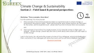 EGREEN Project Number: 573927-EPP-1-2016-1-JO-EPPKA2-CBHE-JP
Climate Change & Sustainability
Section 2 – Field-based & personal perspectives
Workshop “Three examples, three ideas”
For this workshop, You must provide:
i) three examples of real actions people have taken as countermeasures to climate change, as
mentioned in the previous videos – When mentioning the action, please mention also the reason
for that action, and the expected result – please take Your time to choose three nice examples,
and
ii) three examples of real actions You might promote, in Your daily life context, to fight again - or
mitigate - climate change – please take Your time to think about three actions with real impact in
climate change.
Later in the course, You will review the answers of some of Your colleagues, and provide feedback to
them, and some of Your colleagues will review Your work, and You will receive feedback from them.
Proceed to workshop
15
min
 