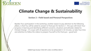 EGREEN Project Number: 573927-EPP-1-2016-1-JO-EPPKA2-CBHE-JP
Climate Change & Sustainability
Section 2 – Field-based and Personal Perspectives
Besides Your participation in the workshop, another reason to pay attention to the following
videos, is that You will be asked to answer to final quiz for Section 2 – this quiz will check Your
progress in learning and identifying different concerns, situations and attitudes related to
Climate Change – it’s a quiz with 20 questions to be answered in 10 minutes, so take Your time
and attention to follow the videos to prepare Yourself to this final quiz – good luck!
 