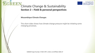 EGREEN Project Number: 573927-EPP-1-2016-1-JO-EPPKA2-CBHE-JP
Climate Change & Sustainability
Section 2 – Field & personal perspectives
Mozambique Climate Changes
This short video shows how climate change pressure might be initiating some
changing processes.
[Guiding questions missing]
 