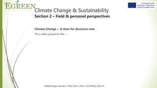 EGREEN Project Number: 573927-EPP-1-2016-1-JO-EPPKA2-CBHE-JP
Climate Change & Sustainability
Section 2 – Field & personal perspectives
Climate Change – Is time for decisions now
This video presents the ….
 
