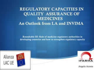 REGULATORY CAPACITIES IN QUALITY  ASSURANCE OF MEDICINES  An Outlook from LA and INVIMA    Roundtable III: Role of medicine regulatory authorities in developing countries and how to strengthen regulatory capacity Angela Acosta 